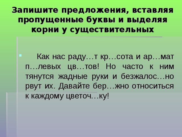  Запишите предложения, вставляя пропущенные буквы и выделяя корни у существительных    Как нас раду…т кр…сота и ар…мат п…левых цв…тов! Но часто к ним тянутся жадные руки и безжалос…но рвут их. Давайте бер…жно относиться к каждому цветоч…ку!  