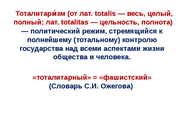 Тоталитари́зм (от лат. totalis — весь, целый, полный; лат. totalitas — цельность, полнота) — политический режим, стремящийся к полнейшему (тотальному) контролю государства над всеми аспектами жизни общества и человека. «тоталитарный» = «фашистский» (Словарь С.И. Ожегова)