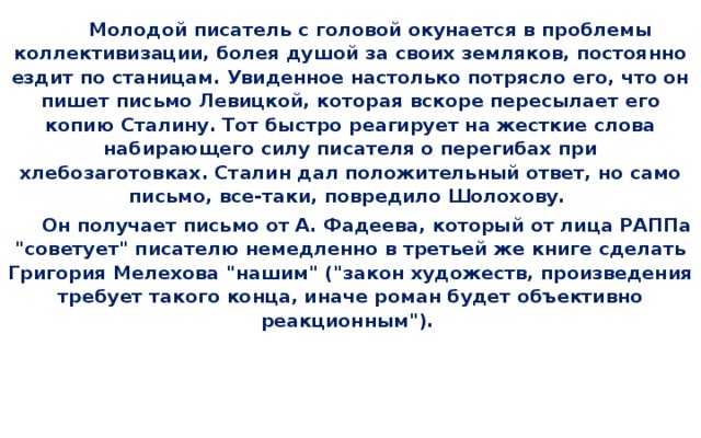 Молодой писатель с головой окунается в проблемы коллективизации, болея душой за своих земляков, постоянно ездит по станицам. Увиденное настолько потрясло его, что он пишет письмо Левицкой, которая вскоре пересылает его копию Сталину. Тот быстро реагирует на жесткие слова набирающего силу писателя о перегибах при хлебозаготовках. Сталин дал положительный ответ, но само письмо, все-таки, повредило Шолохову.  Он получает письмо от А. Фадеева, который от лица РАППа 