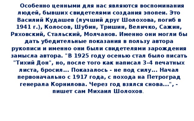 Особенно ценными для нас являются воспоминания людей, бывших свидетелями создания эпопеи. Это Василий Кудашев (лучший друг Шолохова, погиб в 1941 г.), Колосов, Шубин, Тришин, Величко, Сажин, Ряховский, Стальский, Молчанов. Именно они могли бы дать убедительные показания в пользу автора рукописи и именно они были свидетелями зарождения замысла автора. 