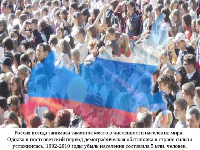 Россия всегда занимала заметное место в численности населения мира. Однако в постсоветский период демографическая обстановка в стране сильно усложнилась. 1992-2010 годы убыль населения составила 5 млн. человек. 