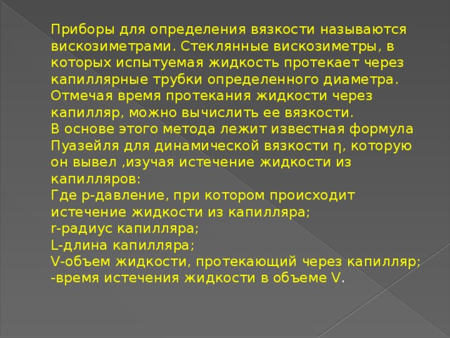 Приборы для определения вязкости называются вискозиметрами. Стеклянные вискозиметры, в которых испытуемая жидкость протекает через капиллярные трубки определенного диаметра. Отмечая время протекания жидкости через капилляр, можно вычислить ее вязкости.  В основе этого метода лежит известная формула Пуазейля для динамической вязкости η, которую он вывел ,изучая истечение жидкости из капилляров:  Где р-давление, при котором происходит истечение жидкости из капилляра;  r-радиус капилляра;  L-длина капилляра;  V-объем жидкости, протекающий через капилляр;  -время истечения жидкости в объеме V .   