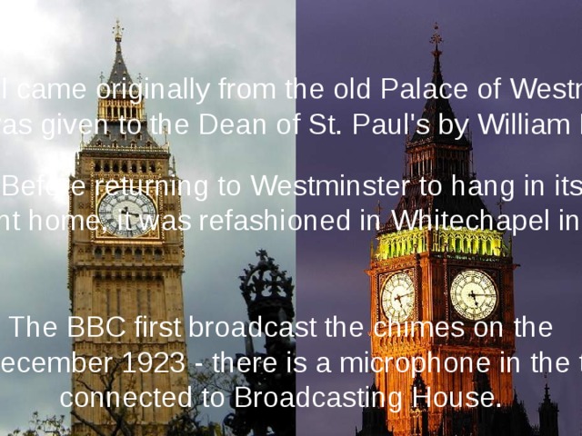 This bell came originally from the old Palace of Westminster, it was given to the Dean of St. Paul's by William III. Before returning to Westminster to hang in its present home, it was refashioned in Whitechapel in 1858. The BBC first broadcast the chimes on the 31st December 1923 - there is a microphone in the turret connected to Broadcasting House. 