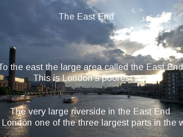 The East End To the east the large area called the East End. This is London’s poorest part. The very large riverside in the East End make London one of the three largest parts in the world. 