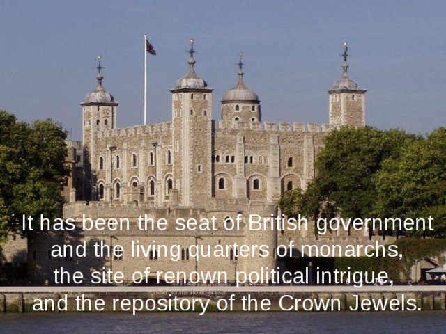 It has been the seat of British government  and the living quarters of monarchs, the site of renown political intrigue, and the repository of the Crown Jewels. 