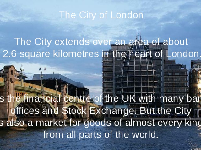 The City of London The City extends over an area of about 2.6 square kilometres in the heart of London. It is the financial centre of the UK with many banks, offices and Stock Exchange. But the City is also a market for goods of almost every kind, from all parts of the world. 