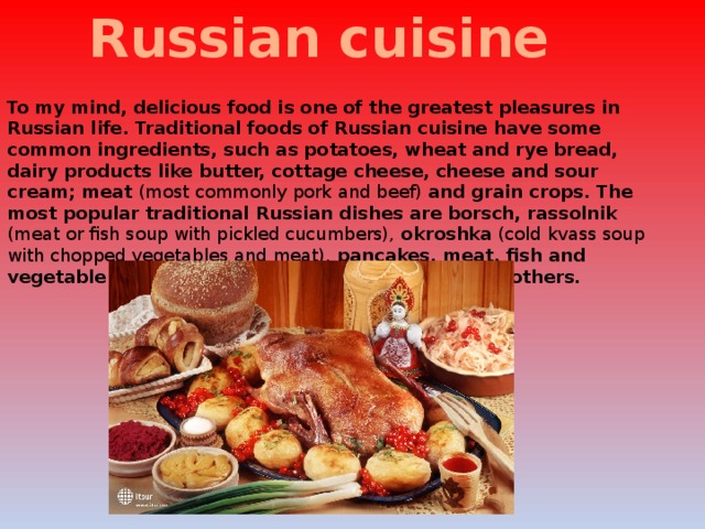 Russian cuisine To my mind, delicious food is one of the greatest pleasures in Russian life. Traditional foods of Russian cuisine have some common ingredients, such as potatoes, wheat and rye bread, dairy products like butter, cottage cheese, cheese and sour cream; meat (most commonly pork and beef) and grain crops. The most popular traditional Russian dishes are borsch, rassolnik (meat or fish soup with pickled cucumbers), okroshka (cold kvass soup with chopped vegetables and meat), pancakes, meat, fish and vegetable pies, variety of porridges, pelmeny and others. 