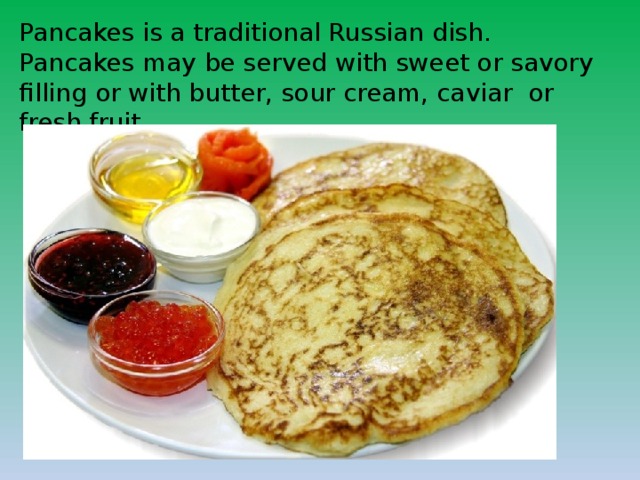 Pancakes is a traditional Russian dish. Pancakes may be served with sweet or savory filling or with butter, sour cream, caviar or fresh fruit. 