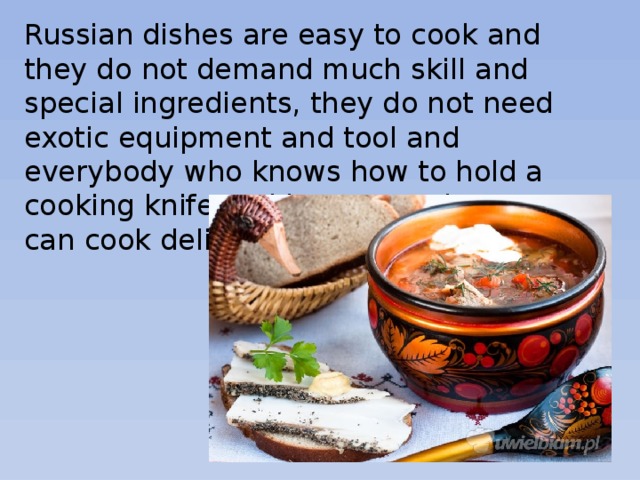 Russian dishes are easy to cook and they do not demand much skill and special ingredients, they do not need exotic equipment and tool and everybody who knows how to hold a cooking knife and how to peel potatoes can cook delicious Russian dishes. 