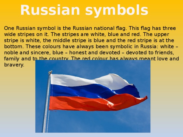 Russian symbols One Russian symbol is the Russian national flag. This flag has three wide stripes on it. The stripes are white, blue and red. The upper stripe is white, the middle stripe is blue and the red stripe is at the bottom. These colours have always been symbolic in Russia: white – noble and sincere, blue – honest and devoted – devoted to friends, family and to the country. The red colour has always meant love and bravery. 