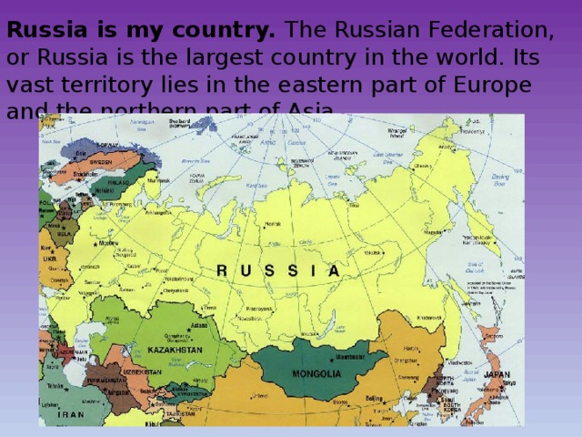 Russia is my country. The Russian Federation, or Russia is the largest country in the world. Its vast territory lies in the eastern part of Europe and the northern part of Asia. 