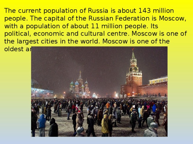 The current population of Russia is about 143 million people. The capital of the Russian Federation is Moscow, with a population of about 11 million people. Its political, economic and cultural centre. Moscow is one of the largest cities in the world. Moscow is one of the oldest and the most interesting cities in the world. 