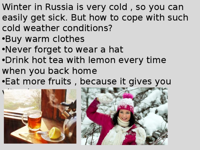 Winter in Russia is very cold , so you can easily get sick. But how to cope with such cold weather conditions? Buy warm clothes Never forget to wear a hat Drink hot tea with lemon every time when you back home Eat more fruits , because it gives you vitamins 