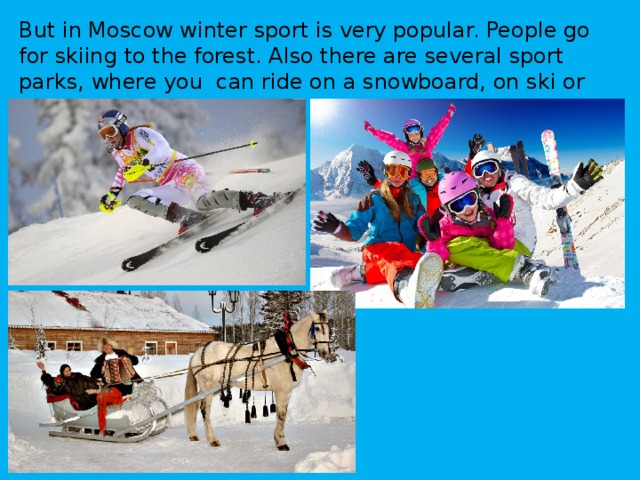 But in Moscow winter sport is very popular. People go for skiing to the forest. Also there are several sport parks, where you can ride on a snowboard, on ski or on sledge . 