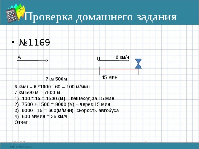 Проверка домашнего задания № 1169 А 6 км/ч П 15 мин 7км 500м 6 км/ч = 6 *1000 : 60 = 100 м/мин 7 км 500 м = 7500 м 100 * 15 = 1500 (м) – пешеход за 15 мин 7500 + 1500 = 9000 (м) – через 15 мин 9000 : 15 = 600(м/мин)- скорость автобуса 600 м/мин = 36 км/ч Ответ :  10/5/18 