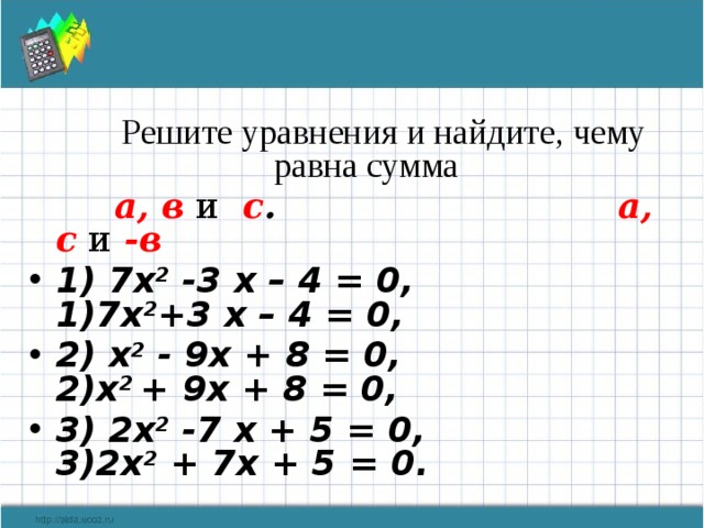  Решите уравнения и найдите, чему равна сумма  а, в  и  с . а, с  и  -в 1) 7х 2 -3 х – 4 = 0, 1)7x 2 +3 х – 4 = 0, 2) х 2 - 9х + 8 = 0, 2)x 2 + 9x + 8 = 0, 3) 2х 2 -7 х + 5 = 0, 3)2х 2 + 7х + 5 = 0.   