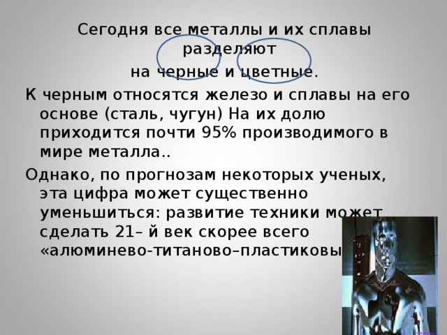  Сегодня все металлы и их сплавы разделяют  на черные и цветные. К черным относятся железо и сплавы на его основе (сталь, чугун) На их долю приходится почти 95% производимого в мире металла.. Однако, по прогнозам некоторых ученых, эта цифра может существенно уменьшиться: развитие техники может сделать 21– й век скорее всего «алюминево-титаново–пластиковым». 