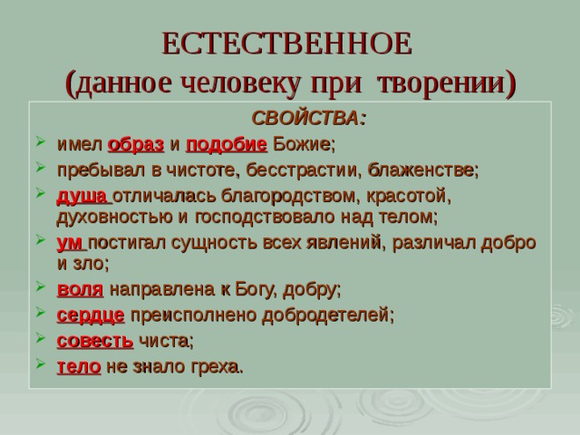 ЕСТЕСТВЕННОЕ  (данное человеку при творении)  СВОЙСТВА: имел образ  и подобие Божие; пребывал в чистоте, бесстрастии, блаженстве; душа  отличалась благородством, красотой, духовностью и господствовало над телом; ум  постигал сущность всех явлений, различал добро и зло; воля  направлена к Богу, добру; сердце  преисполнено добродетелей; совесть чиста; тело не знало греха. 