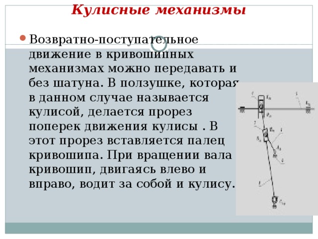 Кулисные механизмы   Возвратно-поступательное движение в кривошипных механизмах можно передавать и без шатуна. В ползушке, которая в данном случае называется кулисой, делается прорез поперек движения кулисы . В этот прорез вставляется палец кривошипа. При вращении вала кривошип, двигаясь влево и вправо, водит за собой и кулису.  