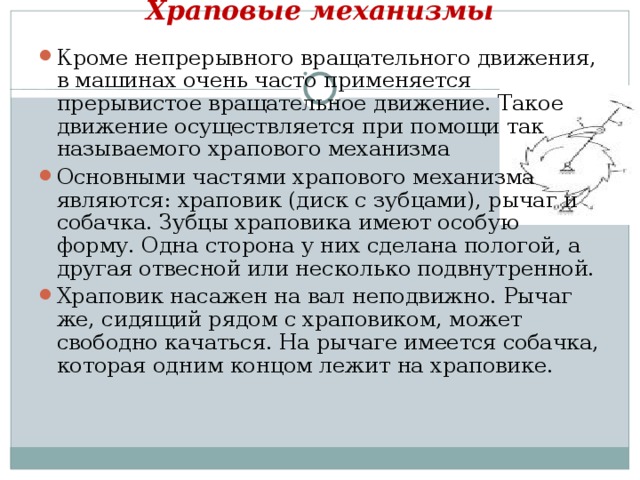 Храповые механизмы   Кроме непрерывного вращательного движения, в машинах очень часто применяется прерывистое вращательное движение. Такое движение осуществляется при помощи так называемого храпового механизма Основными частями храпового механизма являются: храповик (диск с зубцами), рычаг и собачка. Зубцы храповика имеют особую форму. Одна сторона у них сделана пологой, а другая отвесной или несколько подвнутренной. Храповик насажен на вал неподвижно. Рычаг же, сидящий рядом с храповиком, может свободно качаться. На рычаге имеется собачка, которая одним концом лежит на храповике.  