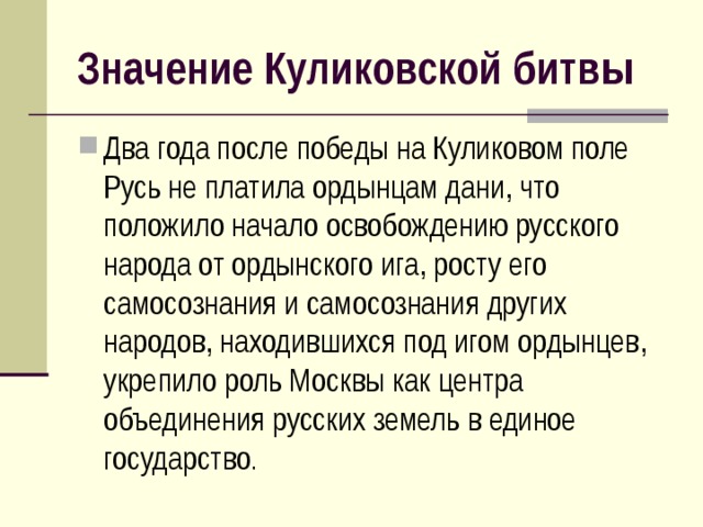 Значение Куликовской битвы Два года после победы на Куликовом поле Русь не платила ордынцам дани, что положило начало освобождению русского народа от ордынского ига, росту его самосознания и самосознания других народов, находившихся под игом ордынцев, укрепило роль Москвы как центра объединения русских земель в единое государство . 