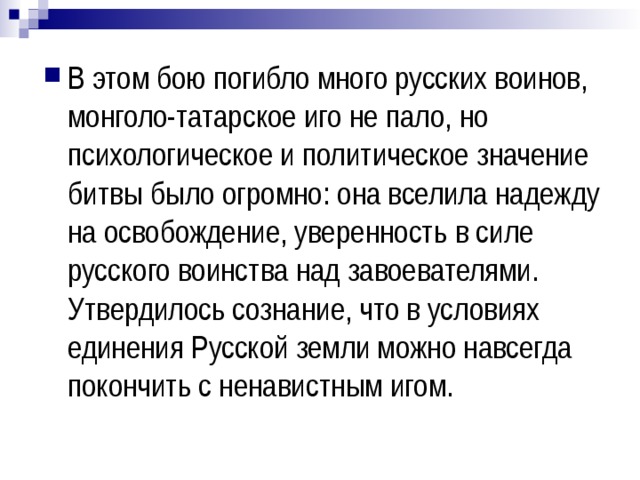 В этом бою погибло много русских воинов, монголо-татарское иго не пало, но психологическое и политическое значение битвы было огромно: она вселила надежду на освобождение, уверенность в силе русского воинства над завоевателями. Утвердилось сознание, что в условиях единения Русской земли можно навсегда покончить с ненавистным игом. 