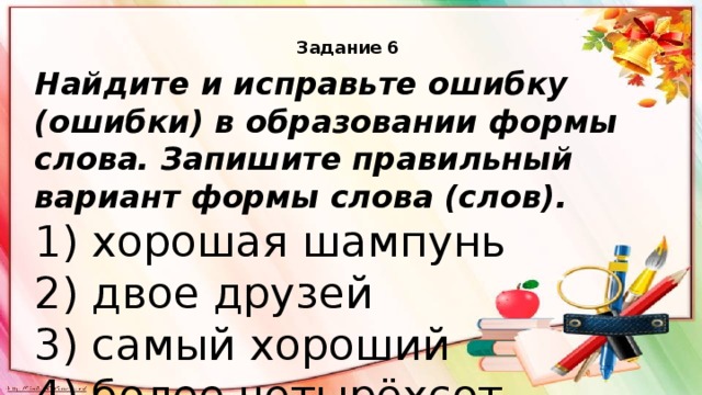 Задание 6    Найдите и исправьте ошибку (ошибки) в образовании формы слова. Запишите правильный вариант формы слова (слов). 1) хорошая шампунь 2) двое друзей 3) самый хороший 4) более четырёхсот 