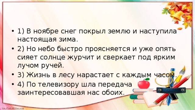 1) В ноябре снег покрыл землю и наступила настоящая зима. 2) Но небо быстро проясняется и уже опять сияет солнце журчит и сверкает под ярким лучом ручей. 3) Жизнь в лесу нарастает с каждым часом. 4) По телевизору шла передача заинтересовавшая нас обоих. 