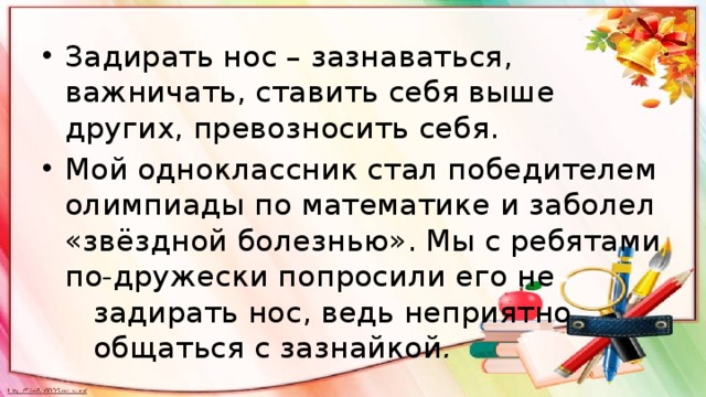 Задирать нос – зазнаваться, важничать‚ ставить себя выше других, превозносить себя. Мой одноклассник стал победителем олимпиады по математике и заболел «звёздной болезнью». Мы с ребятами по-дружески попросили его не задирать нос, ведь неприятно общаться с зазнайкой . 