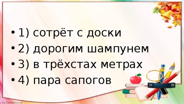 1) сотрёт с доски 2) дорогим шампунем 3) в трёхстах метрах 4) пара сапогов 