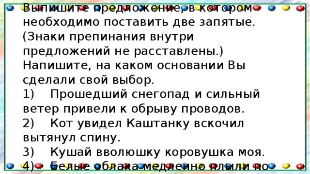 Задание 8 . Выпишите предложение, в котором необходимо поставить две запятые. (Знаки препинания внутри предложений не расставлены.) Напишите, на каком основании Вы сделали свой выбор. 1)    Прошедший снегопад и сильный ветер привели к обрыву проводов.  2)    Кот увидел Каштанку вскочил вытянул спину.  3)    Кушай вволюшку коровушка моя.  4)    Белые облака медленно плыли по голубому небу. 