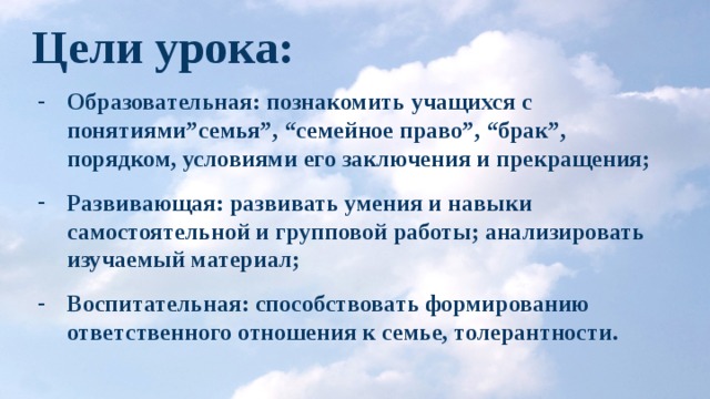 Цели урока: Образовательная: познакомить учащихся с понятиями”семья”, “семейное право”, “брак”, порядком, условиями его заключения и прекращения; Развивающая: развивать умения и навыки самостоятельной и групповой работы; анализировать изучаемый материал; Воспитательная: способствовать формированию ответственного отношения к семье, толерантности. 