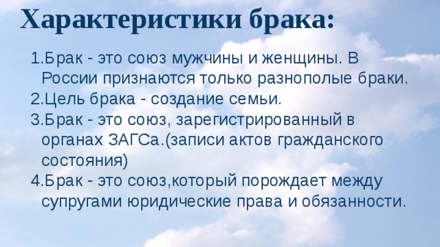 Характеристики брака: Брак - это союз мужчины и женщины. В России признаются только разнополые браки. Цель брака - создание семьи. Брак - это союз, зарегистрированный в органах ЗАГСа.(записи актов гражданского состояния) Брак - это союз,который порождает между супругами юридические права и обязанности. 