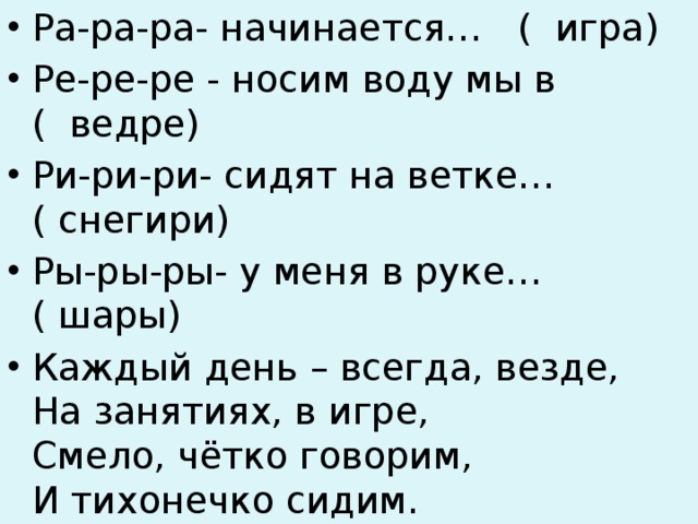 Ра-ра-ра- начинается… ( игра) Ре-ре-ре - носим воду мы в ( ведре) Ри-ри-ри- сидят на ветке… ( снегири) Ры-ры-ры- у меня в руке… ( шары) Каждый день – всегда, везде,  На занятиях, в игре,  Смело, чётко говорим,  И тихонечко сидим. 