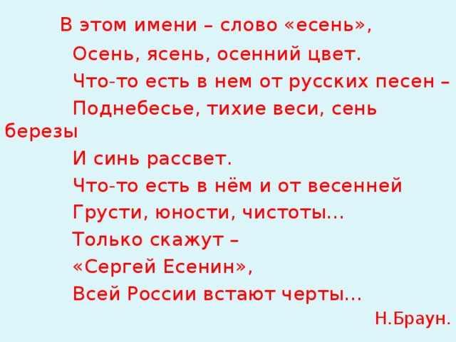  В этом имени – слово «есень»,  Осень, ясень, осенний цвет.  Что-то есть в нем от русских песен –  Поднебесье, тихие веси, сень березы  И синь рассвет.  Что-то есть в нём и от весенней  Грусти, юности, чистоты…  Только скажут –  «Сергей Есенин»,  Всей России встают черты… Н.Браун.  