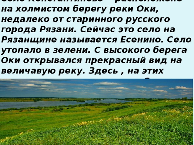 Село Константиново— расположено на холмистом берегу реки Оки, недалеко от старинного русского города Рязани. Сейчас это село на Рязанщине называется Есенино. Село утопало в зелени. С высокого берега Оки открывался прекрасный вид на величавую реку. Здесь , на этих просторах прошло детство Сергея.   