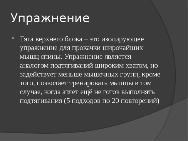 Упражнение Тяга верхнего блока – это изолирующее упражнение для прокачки широчайших мышц спины. Упражнение является аналогом подтягиваний широким хватом, но задействует меньше мышечных групп, кроме того, позволяет тренировать мышцы в том случае, когда атлет ещё не готов выполнять подтягивания (5 подходов по 20 повторений) 