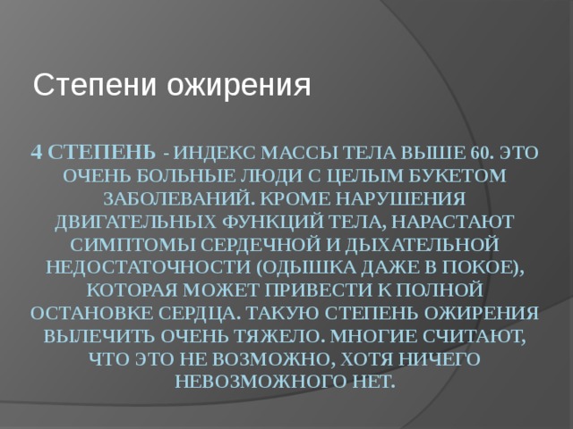 Степени ожирения 4 Степень - индекс массы тела выше 60. Это очень больные люди с целым букетом заболеваний. Кроме нарушения двигательных функций тела, нарастают симптомы сердечной и дыхательной недостаточности (одышка даже в покое), которая может привести к полной остановке сердца. Такую степень ожирения вылечить очень тяжело. Многие считают, что это не возможно, хотя ничего невозможного нет. 