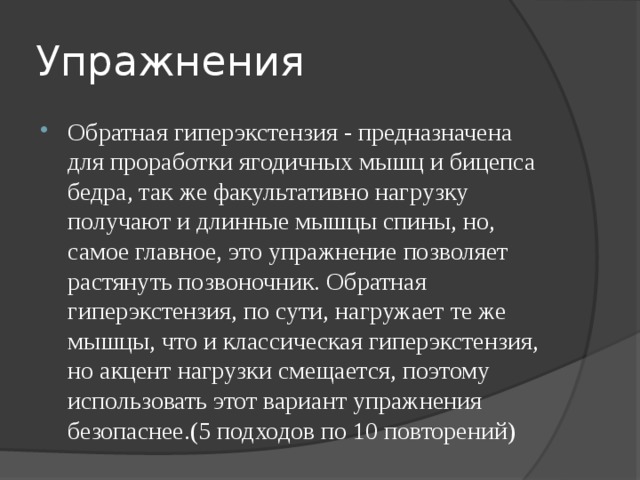 Упражнения Обратная гиперэкстензия - предназначена для проработки ягодичных мышц и бицепса бедра, так же факультативно нагрузку получают и длинные мышцы спины, но, самое главное, это упражнение позволяет растянуть позвоночник. Обратная гиперэкстензия, по сути, нагружает те же мышцы, что и классическая гиперэкстензия, но акцент нагрузки смещается, поэтому использовать этот вариант упражнения безопаснее.(5 подходов по 10 повторений) 