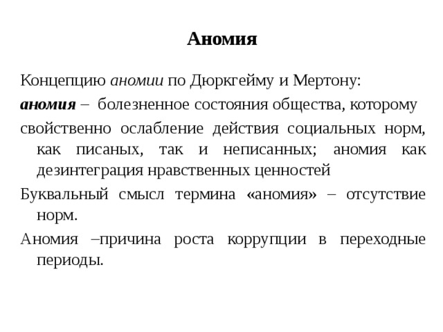 Аномия Концепцию аномии по Дюркгейму и Мертону: аномия – болезненное состояния общества, которому свойственно ослабление действия социальных норм, как писаных, так и неписанных; аномия как дезинтеграция нравственных ценностей Буквальный смысл термина «аномия» – отсутствие норм. Аномия –причина роста коррупции в переходные периоды. 