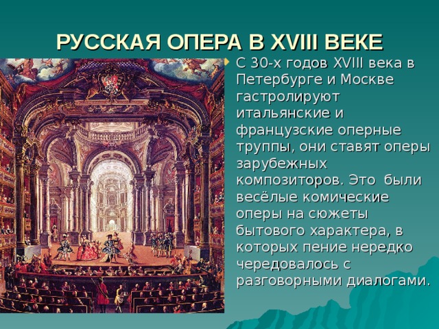 РУССКАЯ ОПЕРА В XVIII ВЕКЕ С 30-х годов XVIII века в Петербурге и Москве гастролируют итальянские и французские оперные труппы, они ставят оперы зарубежных композиторов. Это были весёлые комические оперы на сюжеты бытового характера, в которых пение нередко чередовалось с разговорными диалогами. 