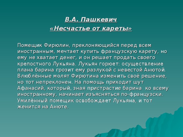  В.А. Пашкевич «Несчастье от кареты»    Помещик Фирюлин, преклоняющийся перед всем иностранным, мечтает купить французскую карету, но ему не хватает денег, и он решает продать своего крепостного Лукьяна. Лукьян горюет: осуществление плана барина грозит ему разлукой с невестой Анютой. Влюблённые молят Фирютина изменить своё решение, но тот непреклонен. На помощь приходит шут Афанасий, который, зная пристрастие барина ко всему иностранному, начинает изъясняться по-французски. Умилённый помещик освобождает Лукьяна, и тот женится на Анюте.   