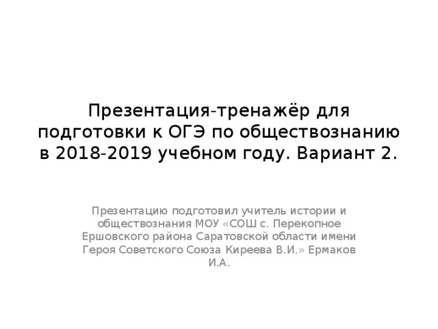 Презентация-тренажёр для подготовки к ОГЭ по обществознанию в 2018-2019 учебном году. Вариант 2. Презентацию подготовил учитель истории и обществознания МОУ «СОШ с. Перекопное Ершовского района Саратовской области имени Героя Советского Союза Киреева В.И.» Ермаков И.А. 