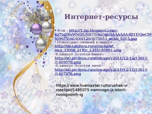 Интернет-ресурсы  Фон - http://1.bp.blogspot.com/- kz7tqZRvWN0/UNS750ki0qI/AAAAAAAAD1Y/QwGWuN0Nf7E/s1600/1290975653_wchh_5015.jpg  Новогодне-зимний клипарт - http://image2you.ru/allimages/_ img_33058_21f0c_1355195661.png Клипарт Золотая зима – http://s0.pic4you.ru/allimage/y2011/12-12/13910/1499678.png Клипарт Золотая зима - http://s0.pic4you.ru/allimage/y2011/12-11/13910/1497276.png  https://www.livemaster.ru/torushek-v-rossiipic/1485075-nemnogo-iz-istorii-novogodnih-ig 