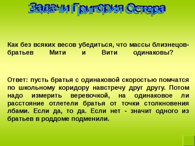 Как без всяких весов убедиться, что массы близнецов- братьев Мити и Вити одинаковы?    Ответ: пусть братья с одинаковой скоростью помчатся по школьному коридору навстречу друг другу. Потом надо измерить веревочкой, на одинаковое ли расстояние отлетели братья от точки столкновения лбами. Если да, то да. Если нет - значит одного из братьев в роддоме подменили. 