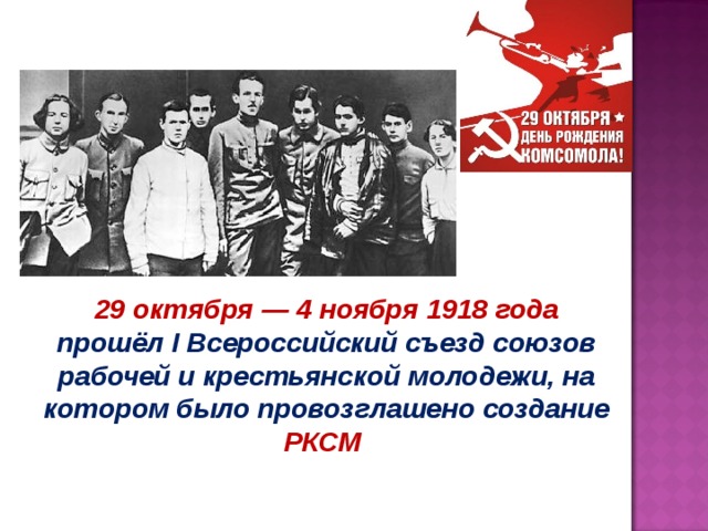 29 октября — 4 ноября 1918 года прошёл I Всероссийский съезд союзов рабочей и крестьянской молодежи, на котором было провозглашено создание РКСМ 