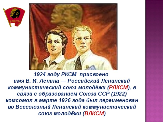 1924 году РКСМ присвоено имя В. И. Ленина — Российский Ленинский коммунистический союз молодёжи ( РЛКСМ ), в связи с образованием Союза ССР (1922) комсомол в марте 1926 года был переименован во Всесоюзный Ленинский коммунистический союз молодёжи ( ВЛКСМ ) 