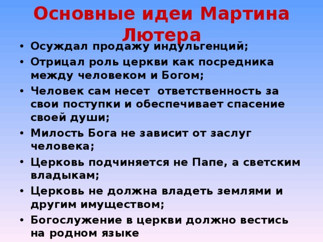 Основные идеи Мартина Лютера Осуждал продажу индульгенций; Отрицал роль церкви как посредника между человеком и Богом; Человек сам несет ответственность за свои поступки и обеспечивает спасение своей души; Милость Бога не зависит от заслуг человека; Церковь подчиняется не Папе, а светским владыкам; Церковь не должна владеть землями и другим имуществом; Богослужение в церкви должно вестись на родном языке  