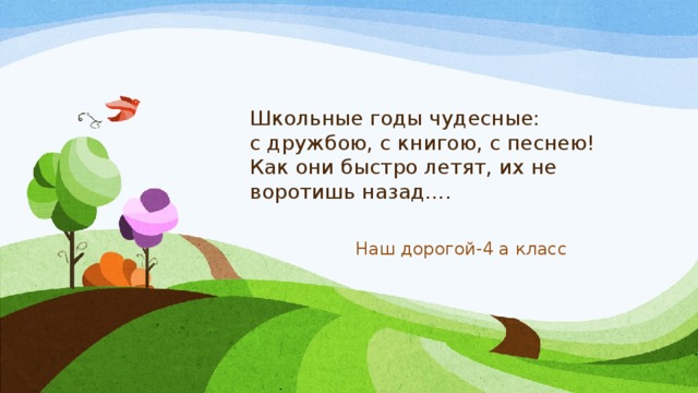 Школьные годы чудесные:  с дружбою, с книгою, с песнею!  Как они быстро летят, их не воротишь назад….  Наш дорогой-4 а класс 