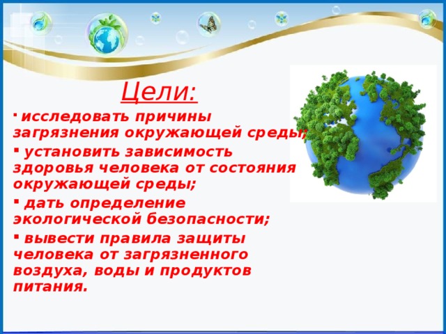Цели:   исследовать причины загрязнения окружающей среды;  установить зависимость здоровья человека от состояния окружающей среды;  дать определение экологической безопасности;  вывести правила защиты человека от загрязненного воздуха, воды и продуктов питания. 